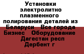 Установки электролитно-плазменного  полирования деталей из Беларуси - Все города Бизнес » Оборудование   . Дагестан респ.,Дербент г.